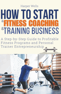 How to Start a Fitness Coaching and Training Business: A Step-by-Step Guide to Profitable Fitness Programs and Personal Trainer Entrepreneurship