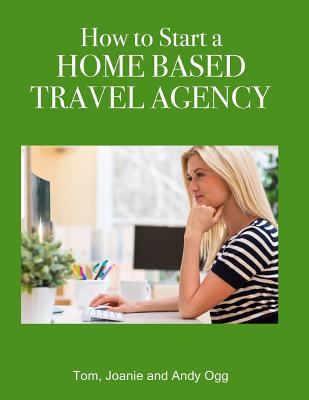 How to Start a Home Based Travel Agency - Ogg, Tom, and Ogg, Andy, and Ogg, Joanie