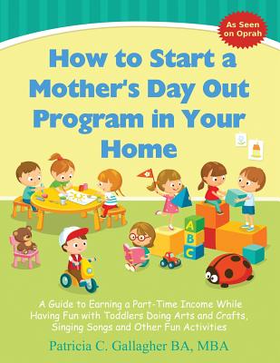 How to Start a Mother's Day Out Program in Your Home: A Guide to Earning a Part-Time Income While Having Fun with Toddlers Doing Arts and Crafts, Singing Songs and Other Fun Activities - Gallagher, Patricia C