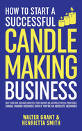 How to Start a Successful Candle-Making Business: Quit Your Day Job and Earn Full-Time Income on Autopilot With a Profitable Candle-Making Business-Even if You Are an Absolute Beginner