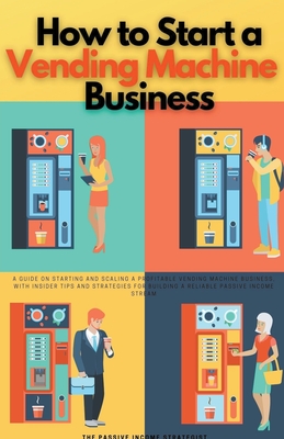 How to Start a Vending Machine Business: A Guide on Starting and Scaling a Profitable Vending Machine Business, with Insider Tips and Strategies for Building a Reliable Passive Income Stream - Strategist, The Passive Income