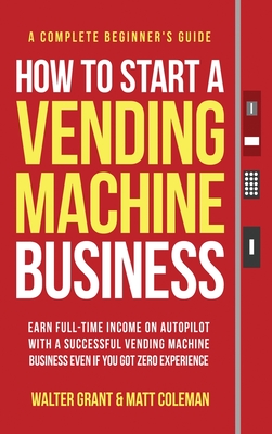 How to Start a Vending Machine Business: Earn Full-Time Income on Autopilot with a Successful Vending Machine Business even if You Got Zero Experience (A Complete Beginner's Guide) - Grant, Walter, and Coleman, Matt
