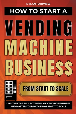 How to Start a Vending Machine Business: Uncover the Full Potential of Vending Ventures and Master Your Path from Start to Scale - Fairview, Dylan