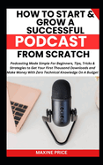 How To Start And Grow A Successful Podcast From Scratch: Podcasting Made Simple For Beginners, Tips, Tricks &Strategies to Get Your First Thousand Downloads and Make Money With Zero Technical Knowledge