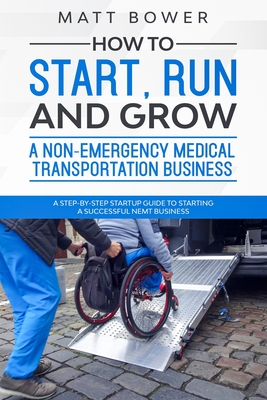 How to Start, Run, and Grow a Non-Emergency Medical Transportation Business: A Step-By-Step Startup Guide to Starting a Successful NEMT Business - Bower, Matt