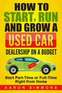 How to Start, Run and Grow a Used Car Dealership on a Budget: Start Part-Time or Full-Time Right from Home