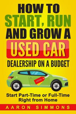 How to Start, Run and Grow a Used Car Dealership on a Budget: Start Part-Time or Full-Time Right from Home - Simmons, Aaron