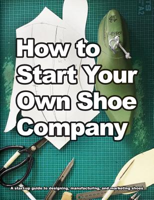 How to Start Your Own Shoe Company: A start-up guide to designing, manufacturing, and marketing shoes - Motawi, Wade, and Motawi, Andrea (Editor)