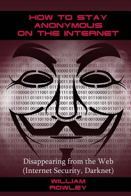 How to Stay Anonymous on the Internet: Disappearing from the Web (Internet Security, Darknet) - Rowley, William