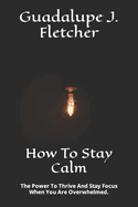 How To Stay Calm: The Power To Thrive And Stay Focus When You Are Overwhelmed.