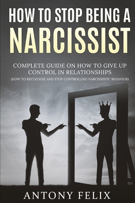 How To Stop Being A Narcissist: Complete Guide On How To Give Up Control In Relationships How To Recognize And Stop Controlling Narcissistic Behavior: - Felix, Antony