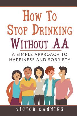 How To Stop Drinking Without AA: A Simple Approach To Happiness And Sobriety - Canning, Victor