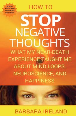 How To Stop Negative Thoughts: What My Near Death Experience Taught Me About Mind Loops, Neuroscience, and Happiness - Ireland, Barbara