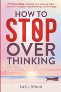 How to Stop Overthinking: 27 Proven Ways to Rewire Your Anxious Brain, Calm Your Thoughts, Stop Worrying, and Be Happy