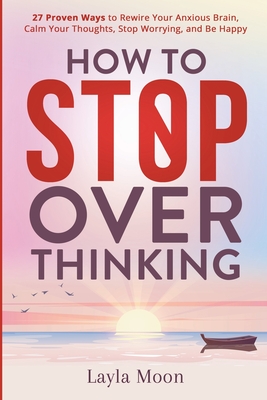 How to Stop Overthinking: 27 Proven Ways to Rewire Your Anxious Brain, Calm Your Thoughts, Stop Worrying, and Be Happy - Moon, Layla