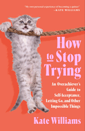 How to Stop Trying: An Overachiever's Guide to Self-Acceptance, Letting Go, and Other Impossible Things