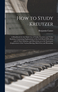How to Study Kreutzer; a Handbook for the Daily Use of Violin Teachers and Violin Students, Containing Explanations of the Left Hand Difficulties and of Their Solution, and Directions as to the Systematic Acquirement of the Various Bowing, Both Firm...