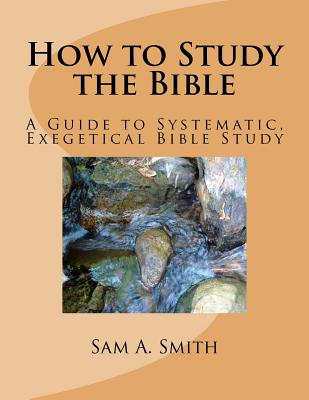 How to Study the Bible: A Guide to Systematic, Exegetical Bible Study - Smith, Sam A