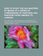 How to Study the Old Masters by Means of a Series of Comparisons of Paintings and Painters from Cimabue to Lorrain; With Historical and Biographical Summaries and Appreciations of the Painters' Motives and Methods