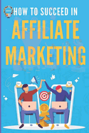 How to Succeed in Affiliate Marketing: An Easy Guide to Succeeding in Affiliate Marketing for Beginners