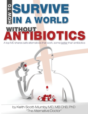 How To Survive In A World Without Antibiotics: A top MD shares safe alternatives that work, some better than antibiotics - Scott-Mumby, Keith, M.B., Ch.B.