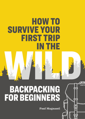 How to Survive Your First Trip in the Wild: Backpacking for Beginners - Magnanti, Paul