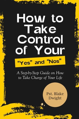 How to Take Control of Your Yes and Nos: A Step-by-Step Guide on How to Take Charge of Your Life - Dwight, Pst Blake