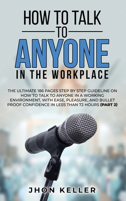 How to Talk to Anyone in the Workplace: The Ultimate 186 Pages Step by Step Guideline on How to Talk to Anyone in a Working Environment, with Ease, Pleasure, and Bullet Proof Confidence in Less Than 72 Hours (Part 2) - Keller, Jhon