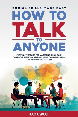 How to Talk to Anyone: Social Skills Made Easy - Proven Strategies for Mastering Small Talk, Confident Speaking, Approachable Communication, and Networking Success - Wolf, Jack