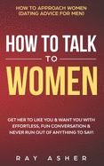 How to Talk to Women: Get Her to Like You & Want You With Effortless, Fun Conversation & Never Run Out of Anything to Say! How to Approach Women (Dating Advice for Men)