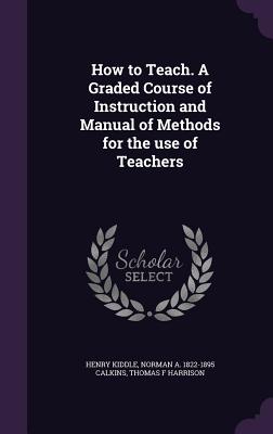 How to Teach. A Graded Course of Instruction and Manual of Methods for the use of Teachers - Kiddle, Henry, and Calkins, Norman a 1822-1895, and Harrison, Thomas F