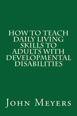How to Teach Daily Living Skills to Adults with Developmental Disabilities - Meyers, John, Dr.