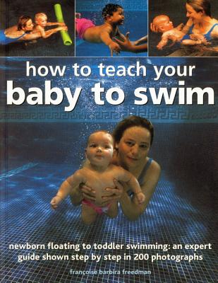 How to Teach Your Baby to Swim: Newborn Floating to Toddler Swimming: An Expert Guide Shown Step by Step in 200 Photographs - Freedman, Francoise Barbira