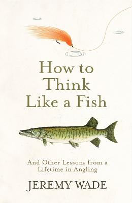 How to Think Like a Fish: And Other Lessons from a Lifetime in Angling - Wade, Jeremy