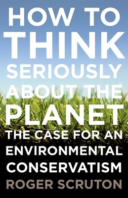 How to Think Seriously about the Planet: The Case for an Environmental Conservatism - Scruton, Roger
