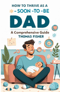 How to Thrive as a Soon-To-Be Dad: A Comprehensive Guide for the Expectant Father