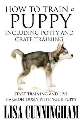 How to Train a Puppy Including Potty and Crate Training: Start Training and Live Harmoniously with Your Puppy - Cunningham, Lisa