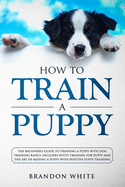 How to Train a Puppy: The Beginner's Guide to Training a Puppy with Dog Training Basics. Includes Potty Training for Puppy and The Art of Raising a Puppy with Positive Puppy Training