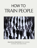 How to Train People: Practical Strategies for Coaches, Leaders, and Educators