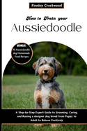 How to Train Your Aussiedoodle: Step-by-Step Expert Guide to Grooming, Caring, and Raising a designer dog breed from Puppy to Adult to Behave Positively