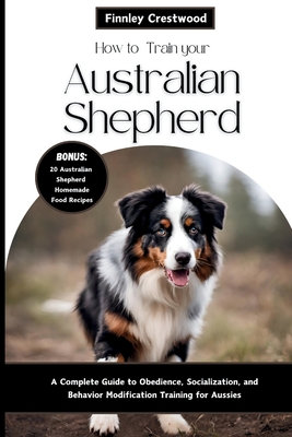 How to Train Your Australian Shepherd: A Complete Guide to Obedience, Socialization, and Behavior Modification Training for Aussies - Crestwood, Finnley