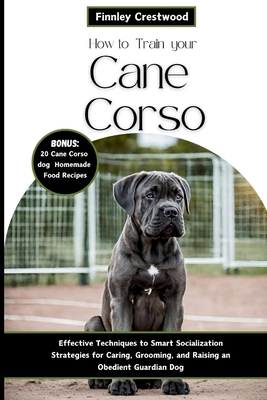How to Train Your Cane Corso: Effective Techniques to Smart Socialization Strategies for Caring, Grooming, and Raising an Obedient Guardian Dog - Crestwood, Finnley