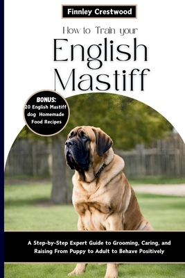 How to Train Your English Mastiff: A Step-by-Step Expert Guide to Grooming, Caring, and Raising a Giant Breed Dog from Puppy to Adult to Behave Positively - Crestwood, Finnley