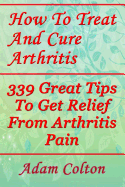 How to Treat and Cure Arthritis: 339 Great Tips to Get Relief from Arthritis Pain