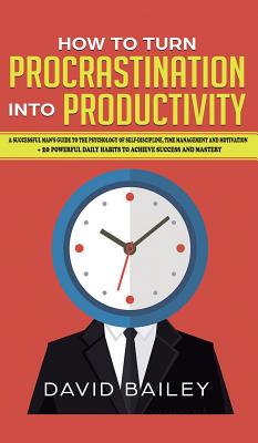 How to Turn Procrastination into Productivity: A Successful Man's Guide to the Psychology of Self-Discipline, Time Management, and Motivation + 20 Powerful Daily Habits to Achieve Success and Mastery - Bailey, David, Prof.