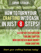 How To Turn Your Crafting Into Cash In Just 8 Steps!: A Step-By-Step System For Any Crafter Who Has Never Made Money From Crafting