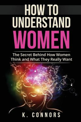 How to Understand Women: The Secret Behind How They Think and What They Really Want - Connors, K