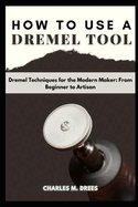 How to Use a Dremel: Dremel Techniques for the Modern Maker: From Beginner to Artisan
