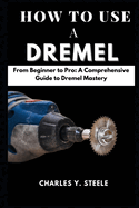 How To Use A Dremel: From Beginner to Pro: A Comprehensive Guide to Dremel Mastery