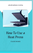 How to Use a Heat Press: A concise custom printing guidebook on how to use and master a heat press machine for beginners; your ultimate guide to perfect prints